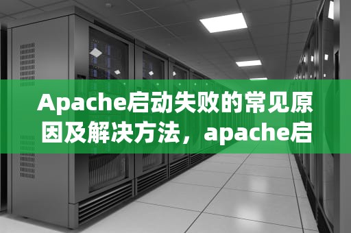 Apache启动失败的常见原因及解决方法，apache启动失败,请检查相关配置