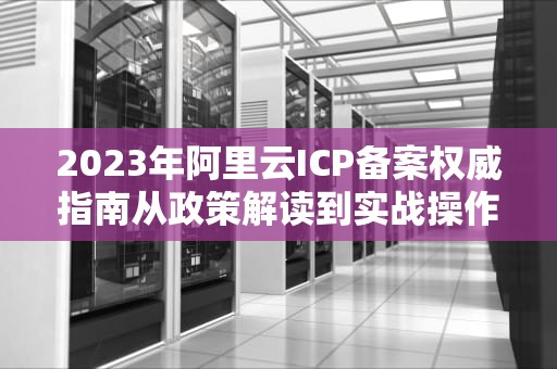 2023年阿里云ICP备案权威指南从政策解读到实战操作全解析