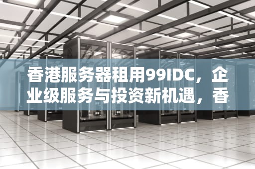 香港服务器租用99IDC，企业级服务与投资新机遇，香港服务器租用多少钱一年