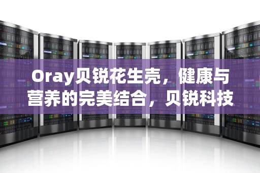 Oray贝锐花生壳，健康与营养的完美结合，贝锐科技花生壳是啥