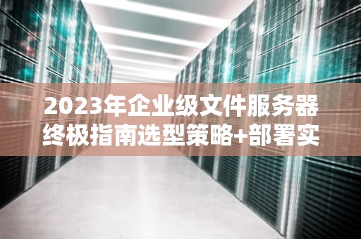 2023年企业级文件服务器终极指南选型策略+部署实践+安全防护