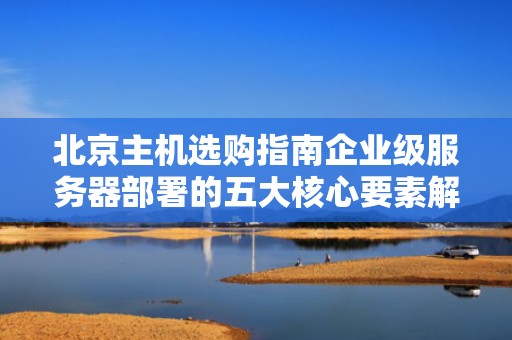 北京主机选购指南企业级服务器部署的五大核心要素解析