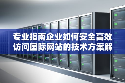 专业指南企业如何安全高效访问国际网站的技术方案解析