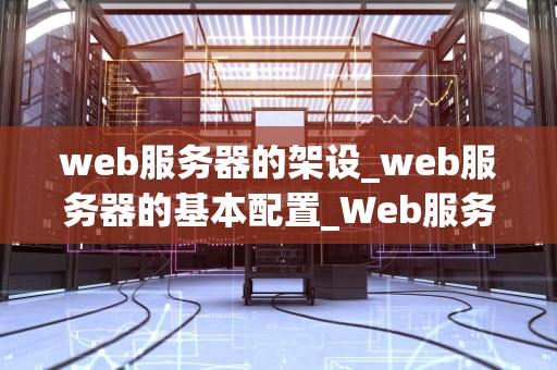 web服务器的架设_web服务器的基本配置_Web服务器的架设：从入门到精通