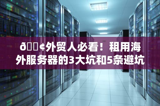 📢外贸人必看！租用海外服务器的3大坑和5条避坑指南（老鸟亲测版）