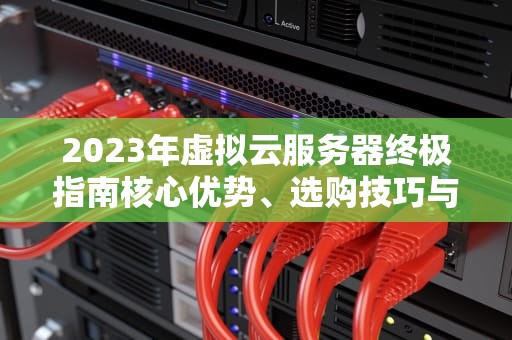 2023年虚拟云服务器终极指南核心优势、选购技巧与实战部署策略