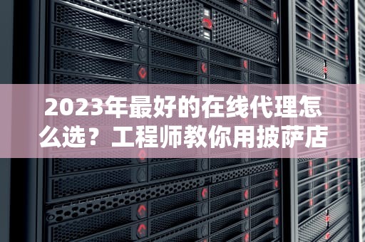 2023年最好的在线代理怎么选？工程师教你用披萨店逻辑秒懂门道