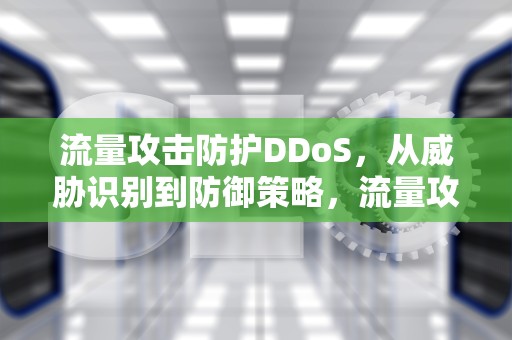 流量攻击防护DDoS，从威胁识别到防御策略，流量攻击防护