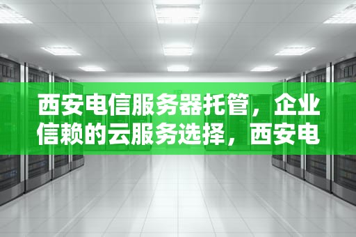 西安电信服务器托管，企业信赖的云服务选择，西安电信服务器托管电话
