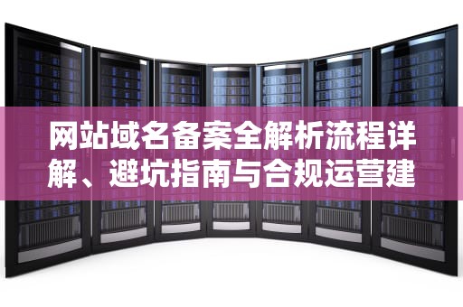 网站域名备案全解析流程详解、避坑指南与合规运营建议