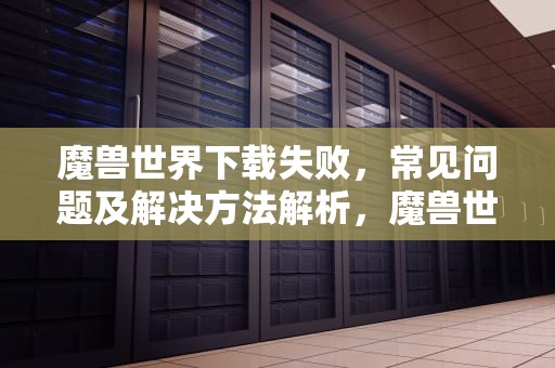 魔兽世界下载失败，常见问题及解决方法解析，魔兽世界下载失败怎么回事