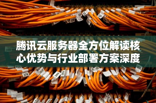 腾讯云服务器全方位解读核心优势与行业部署方案深度解析