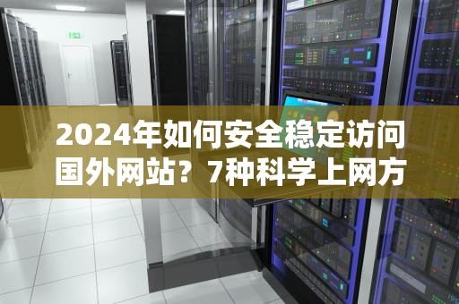 2024年如何安全稳定访问国外网站？7种科学上网方法全解析