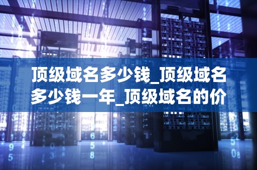 顶级域名多少钱_顶级域名多少钱一年_顶级域名的价值与费用