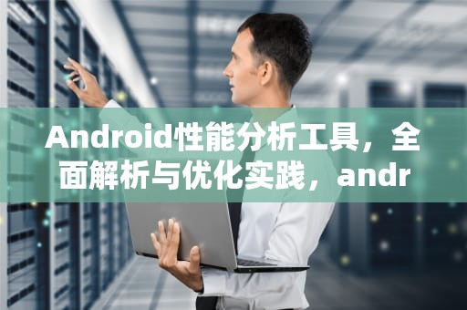 Android性能分析工具，全面解析与优化实践，android 性能分析工具