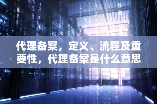 代理备案，定义、流程及重要性，代理备案是什么意思