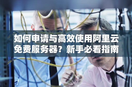 如何申请与高效使用阿里云免费服务器？新手必看指南