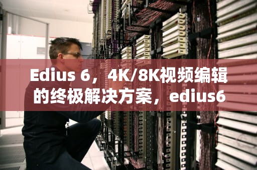 Edius 6，4K/8K视频编辑的终极解决方案，edius6视频剪辑教程
