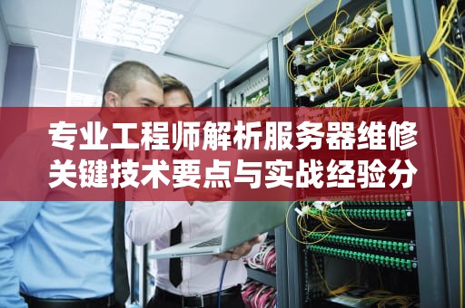 专业工程师解析服务器维修关键技术要点与实战经验分享
