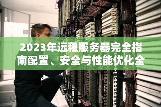 2023年远程服务器完全指南配置、安全与性能优化全解析