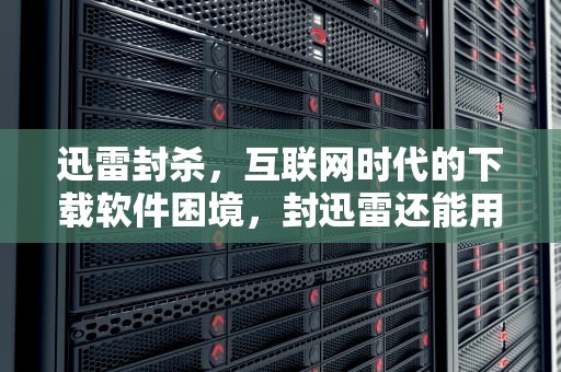 迅雷封杀，互联网时代的下载软件困境，封迅雷还能用什么下载