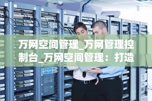 万网空间管理_万网管理控制台_万网空间管理：打造高效、稳定的网站托管环境