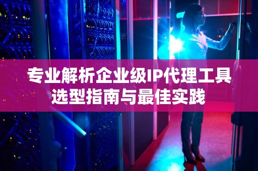 专业解析企业级IP代理工具选型指南与最佳实践