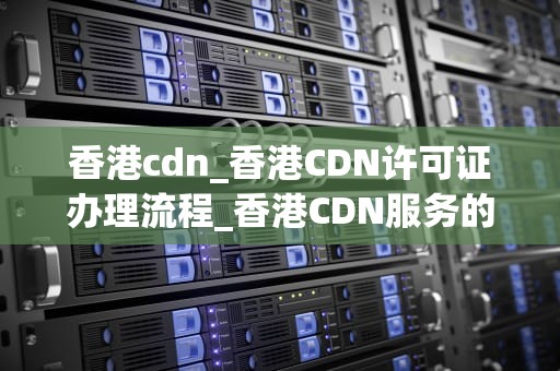 香港cdn_香港CDN许可证办理流程_香港CDN服务的优势及其在现代互联网中的重要性