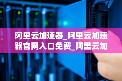 阿里云加速器_阿里云加速器官网入口免费_阿里云加速器：助力企业数字化转型的利器