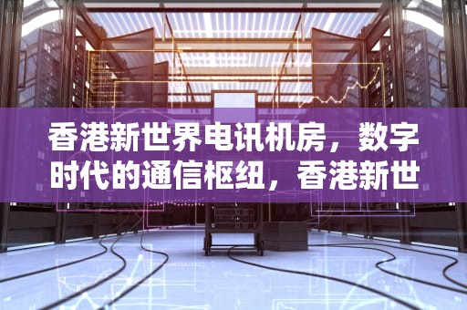 香港新世界电讯机房，数字时代的通信枢纽，香港新世界电讯机房地址