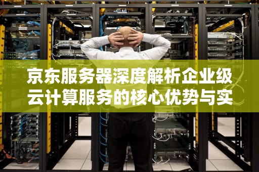 京东服务器深度解析企业级云计算服务的核心优势与实战指南