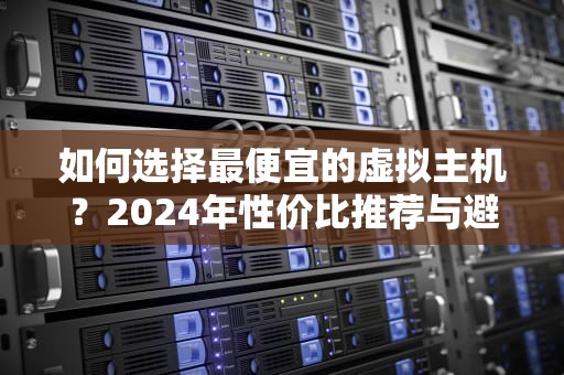 如何选择最便宜的虚拟主机？2024年性价比推荐与避坑指南