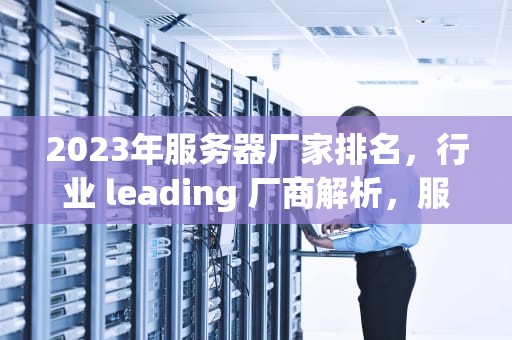 2023年服务器厂家排名，行业 leading 厂商解析，服务器厂家排名前十