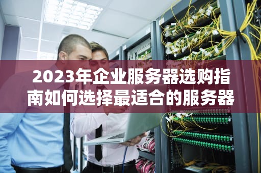 2023年企业服务器选购指南如何选择最适合的服务器配置与品牌
