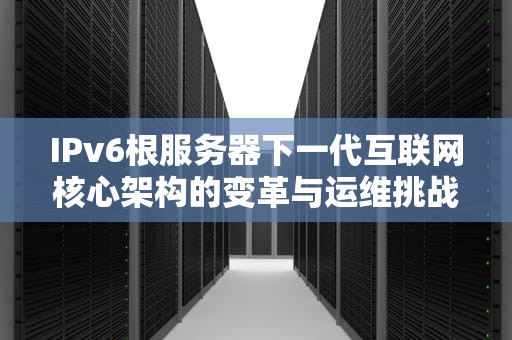 IPv6根服务器下一代互联网核心架构的变革与运维挑战