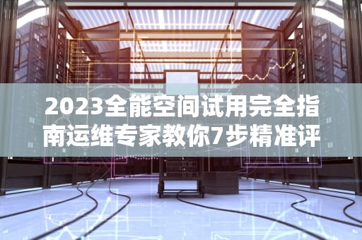 2023全能空间试用完全指南运维专家教你7步精准评估云服务