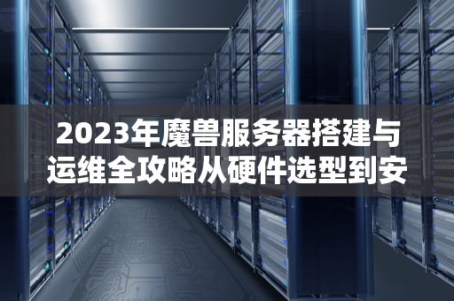 2023年魔兽服务器搭建与运维全攻略从硬件选型到安全防护的12个关键技术点