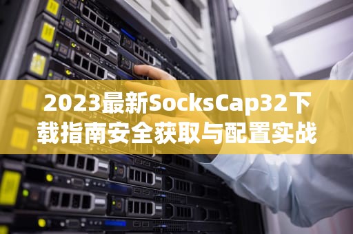 2023最新SocksCap32下载指南安全获取与配置实战教程