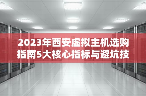 2023年西安虚拟主机选购指南5大核心指标与避坑技巧