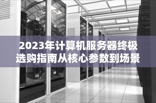 2023年计算机服务器终极选购指南从核心参数到场景化部署实战