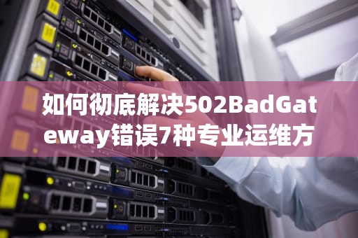 如何彻底解决502BadGateway错误7种专业运维方案解析