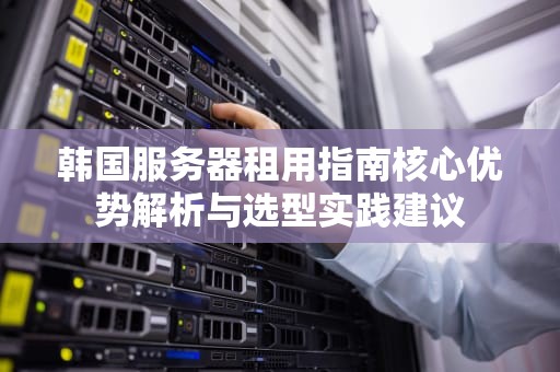 韩国服务器租用指南核心优势解析与选型实践建议