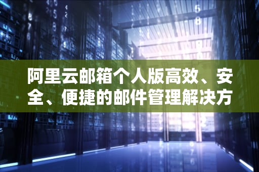 阿里云邮箱个人版高效、安全、便捷的邮件管理解决方案