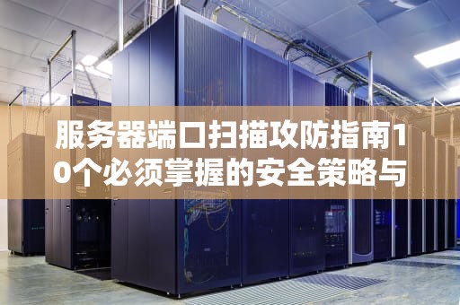 服务器端口扫描攻防指南10个必须掌握的安全策略与实战技巧