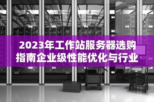 2023年工作站服务器选购指南企业级性能优化与行业应用解析