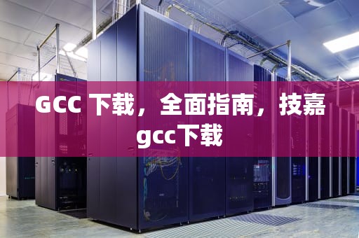 GCC 下载，全面指南，技嘉gcc下载