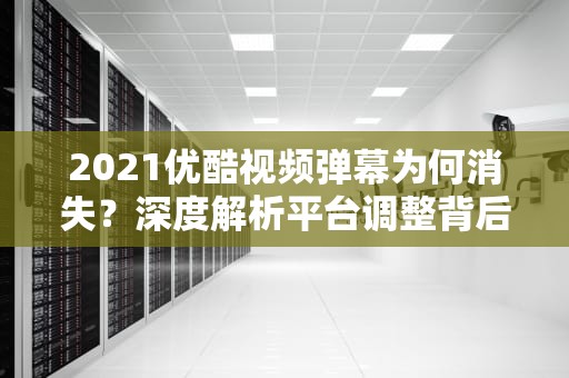 2021优酷视频弹幕为何消失？深度解析平台调整背后的深层原因，2021优酷视频弹幕不见了