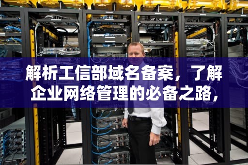解析工信部域名备案，了解企业网络管理的必备之路，工信部域名备案入口