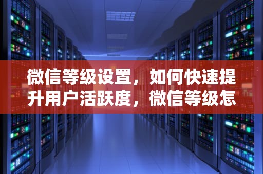 微信等级设置，如何快速提升用户活跃度，微信等级怎么设置出来