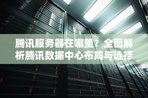 腾讯服务器在哪里？全面解析腾讯数据中心布局与选择策略